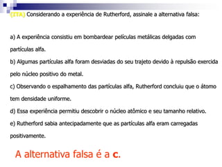 (UFMG) Dalton, Rutherford e Bohr propuseram, em diferentes épocas, modelos atômicos. Algumas características desses modelos são apresentadas abaixo:modelo I: Núcleo atômico denso, com carga positiva. Elétrons em órbitas circulares.modelo II: Átomos maciços e indivisíveis.modelo III: Núcleo atômico denso, com carga elétrica positiva. Elétrons em órbitas circulares de energia quantizada.A associação modelo/cientista correta é:a) I/Bohr , II/Dalton , III/Rutherfordb) I/Dalton , II/Bohr , III/Rutherfordc) I/Dalton , II/Rutherford , III/Bohrd) I/Rutherford , II/Bohr , III/Daltone) I/Rutherford , II/Dalton , III/BohrResolução:A alternativa correta é a e.