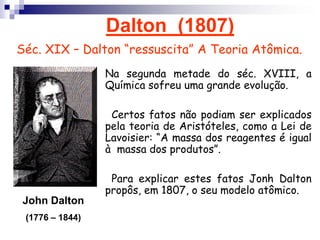 Dalton  (1807)Séc. XIX – Dalton “ressuscita” A Teoria Atômica.Na segunda metade do séc. XVIII, a Química sofreu uma grande evolução.  Certos fatos não podiam ser explicados pela teoria de Aristóteles, como a Lei de Lavoisier: “A massa dos reagentes é igual à  massa dos produtos”.  Para explicar estes fatos Jonh Dalton propôs, em 1807, o seu modelo atômico.John Dalton(1776 – 1844)