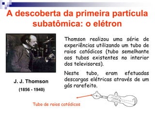 A descoberta da primeira partícula subatômica: o elétron Thomson realizou uma série de experiências utilizando um tubo de raios catódicos (tubo semelhante aos tubos existentes no interior dos televisores). Neste tubo, eram efetuadas descargas elétricas através de um gás rarefeito.J. J. Thomson (1856 - 1940)Tubo de raios catódicos