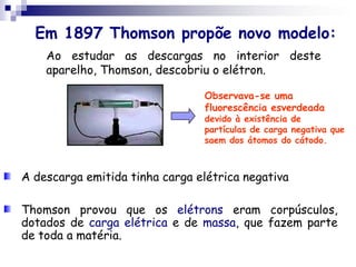 Em 1897 Thomson propõe novo modelo:Ao estudar as descargas no interior deste aparelho, Thomson, descobriu o elétron.Observava-se uma fluorescência esverdeada devido à existência de partículas de carga negativa que saem dos átomos do cátodo. A descarga emitida tinha carga elétrica negativa Thomson provou que os elétrons eram corpúsculos, dotados de carga elétrica e de massa, que fazem parte de toda a matéria.