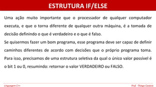 ESTRUTURA IF/ELSEESTRUTURA IF/ELSE
Uma ação muito importante que o processador de qualquer computador
executa, e que o torna diferente de qualquer outra máquina, é a tomada de
decisão definindo o que é verdadeiro e o que é falso.
Se quisermos fazer um bom programa, esse programa deve ser capaz de definir
caminhos diferentes de acordo com decisões que o próprio programa toma.
Para isso, precisamos de uma estrutura seletiva da qual o único valor possível é
o bit 1 ou 0, resumindo: retornar o valor VERDADEIRO ou FALSO.
Linguagem C++ Prof. Thiago Casácio
 