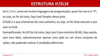 ESTRUTURA IF/ELSEESTRUTURA IF/ELSE
Em C / C++, como em muitas linguagens de programação, quem faz isso é o “if”,
ou seja, se for tal coisa, faça isso! Simples desse jeito.
O ELSE é o que chamamos de caso contrário, ou seja, se for falso execute o que
está no ELSE.
Exemplificando: Se (IF) for tal coisa, faça isso! Caso contrário (ELSE), faça aquilo,
com essa idéia, selecionaremos apenas uma ação ou um único conjunto de
ações, não podendo realizar 2 condições diferentes
Linguagem C++ Prof. Thiago Casácio
 