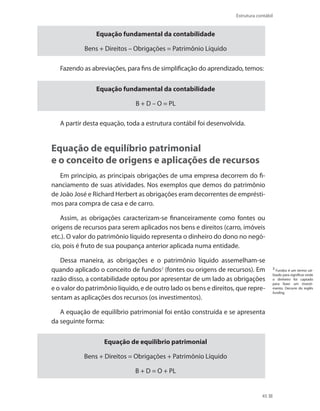 45
Estrutura contábil
Equação fundamental da contabilidade
Bens + Direitos – Obrigações = Patrimônio Líquido
Fazendo as abreviações, para fins de simplificação do aprendizado, temos:
Equação fundamental da contabilidade
B + D – O = PL
A partir desta equação, toda a estrutura contábil foi desenvolvida.	
Equação de equilíbrio patrimonial
e o conceito de origens e aplicações de recursos
Em princípio, as principais obrigações de uma empresa decorrem do fi-
nanciamento de suas atividades. Nos exemplos que demos do patrimônio
de João José e Richard Herbert as obrigações eram decorrentes de emprésti-
mos para compra de casa e de carro.
Assim, as obrigações caracterizam-se financeiramente como fontes ou
origens de recursos para serem aplicados nos bens e direitos (carro, imóveis
etc.). O valor do patrimônio líquido representa o dinheiro do dono no negó-
cio, pois é fruto de sua poupança anterior aplicada numa entidade.
Dessa maneira, as obrigações e o patrimônio líquido assemelham-se
quando aplicado o conceito de fundos2
(fontes ou origens de recursos). Em
razão disso, a contabilidade optou por apresentar de um lado as obrigações
e o valor do patrimônio líquido, e de outro lado os bens e direitos, que repre-
sentam as aplicações dos recursos (os investimentos).
A equação de equilíbrio patrimonial foi então construída e se apresenta
da seguinte forma:
Equação de equilíbrio patrimonial
Bens + Direitos = Obrigações + Patrimônio Líquido
B + D = O + PL
2
Fundos é um termo uti-
lizado para significar onde
o dinheiro foi captado
para fazer um investi-
mento. Decorre do inglês
funding.
 
