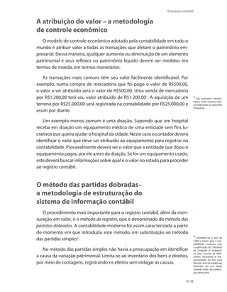 49
Estrutura contábil
A atribuição do valor – a metodologia
de controle econômico
O modelo de controle econômico adotado pela contabilidade em todo o
mundo é atribuir valor a todas as transações que afetam o patrimônio em-
presarial. Dessa maneira, qualquer aumento ou diminuição de um elemento
patrimonial e seus reflexos no patrimônio líquido devem ser medidos em
termos de moeda, em termos monetários.
As transações mais comuns têm seu valor facilmente identificável. Por
exemplo, numa compra de mercadoria que foi pago o valor de R$500,00,
o valor a ser atribuído será o valor de R$500,00. Uma venda de mercadoria
por R$1.200,00 terá seu valor atribuído de R$1.200,003
. A aquisição de um
terreno por R$25.000,00 será registrada na contabilidade por R$25.000,00 e
assim por diante.
Um exemplo menos comum é uma doação. Supondo que um hospital
receba em doação um equipamento médico de uma entidade sem fins lu-
crativos que queira ajudar o hospital da cidade. Neste caso o contador deverá
identificar o valor que deve ser atribuído ao equipamento para registrar na
contabilidade. Provavelmente deverá ser o valor que a entidade que doou o
equipamento pagou por ele antes da doação. Se for um equipamento usado,
este deverá buscar informações sobre qual é o valor no estado para proceder
ao registro contábil.
O método das partidas dobradas–
a metodologia de estruturação do
sistema de informação contábil
O procedimento mais importante para o registro contábil, além da men-
suração em valor, é o método de registro, que é denominado de método das
partidas dobradas. A contabilidade moderna foi assim caracterizada a partir
do momento em que introduziu este método, em substituição ao método
das partidas simples4
.
No método das partidas simples não havia a preocupação em identificar
a causa da variação patrimonial. Limita-se ao inventário dos bens e direitos,
por meio de contagens, registrando os efeitos sem indagar as causas.
3
São exemplos introdu-
tórios, onde estamos des-
considerando as questões
tributárias.
4
Considera-se o ano de
1494 o marco para a con-
tabilidade moderna com
a publicação do “Tractatus
de Computis et Scripturis”
na obra Summa de Arith-
metica, Geometria et Pro-
porcionalitá, do frei Luca
Paccioli, mas há evidências
históricas do uso deste
método antes da publica-
ção desta obra.
 