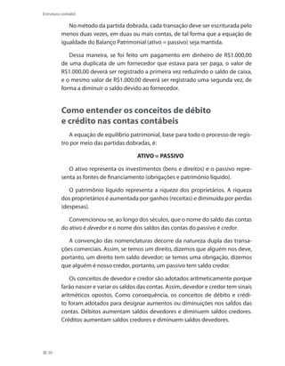 50
Estrutura contábil
No método da partida dobrada, cada transação deve ser escriturada pelo
menos duas vezes, em duas ou mais contas, de tal forma que a equação de
igualdade do Balanço Patrimonial (ativo = passivo) seja mantida.
Dessa maneira, se foi feito um pagamento em dinheiro de R$1.000,00
de uma duplicata de um fornecedor que estava para ser paga, o valor de
R$1.000,00 deverá ser registrado a primeira vez reduzindo o saldo de caixa,
e o mesmo valor de R$1.000,00 deverá ser registrado uma segunda vez, de
forma a diminuir o saldo devido ao fornecedor.
Como entender os conceitos de débito
e crédito nas contas contábeis
A equação de equilíbrio patrimonial, base para todo o processo de regis-
tro por meio das partidas dobradas, é:
ATIVO = PASSIVO
O ativo representa os investimentos (bens e direitos) e o passivo repre-
senta as fontes de financiamento (obrigações e patrimônio líquido).
O patrimônio líquido representa a riqueza dos proprietários. A riqueza
dos proprietários é aumentada por ganhos (receitas) e diminuída por perdas
(despesas).
Convencionou-se, ao longo dos séculos, que o nome do saldo das contas
do ativo é devedor e o nome dos saldos das contas do passivo é credor.
A convenção das nomenclaturas decorre da natureza dupla das transa-
ções comerciais. Assim, se temos um direito, dizemos que alguém nos deve,
portanto, um direito tem saldo devedor; se temos uma obrigação, dizemos
que alguém é nosso credor, portanto, um passivo tem saldo credor.
Os conceitos de devedor e credor são adotados aritmeticamente porque
farão nascer e variar os saldos das contas. Assim, devedor e credor tem sinais
aritméticos opostos. Como consequência, os conceitos de débito e crédi-
to foram adotados para designar aumentos ou diminuições nos saldos das
contas. Débitos aumentam saldos devedores e diminuem saldos credores.
Créditos aumentam saldos credores e diminuem saldos devedores.
 