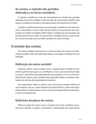 51
Estrutura contábil
As contas, o método das partidas
dobradas e os livros contábeis
O registro contábil por meio da metodologia do método das partidas
dobradas nos livros contábeis é denominado de escrituração contábil. Cada
registro contábil escriturado é chamado também de lançamento contábil.
A prática contábil desenvolveu a escrituração contábil em dois livros bá-
sicos: o livro diário e o livro razão. No livro diário, os lançamentos são escri-
turados em ordem cronológica diária rígida, à medida que as transações vão
acontecendo. No livro razão, os lançamentos contábeis são por conta contá-
bil e, dentro de cada conta contábil, também em ordem de data.
O estudo das contas
As contas contábeis representam a estrutura básica do sistema de infor-
mação contábil, onde são registradas todas as transações contábeis de uma
entidade.
Definição de conta contábil
Podemos definir conta contábil como a representação contábil de ele-
mentos patrimoniais iguais ou semelhantes. Assim, para representar todos
os carros e caminhões de propriedade de uma empresa, cria-se a conta con-
tábil Veículos. Nesta conta contábil serão registradas todas as compras e alie-
nações de veículos de propriedade da empresa.
Para representar todos os gastos com consumo de energia elétrica de
uma empresa, cria-se a conta Despesas de Energia Elétrica, onde serão regis-
trados todos os valores gastos com as contas de energia elétrica da empresa,
e assim sucessivamente.
Definição de plano de contas
Define-se plano de contas como o conjunto de contas contábeis neces-
sário para atender o registro, acumulação e classificação dos lançamentos
 