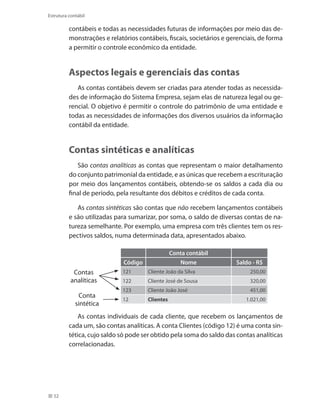 52
Estrutura contábil
contábeis e todas as necessidades futuras de informações por meio das de-
monstrações e relatórios contábeis, fiscais, societários e gerenciais, de forma
a permitir o controle econômico da entidade.
Aspectos legais e gerenciais das contas
As contas contábeis devem ser criadas para atender todas as necessida-
des de informação do Sistema Empresa, sejam elas de natureza legal ou ge-
rencial. O objetivo é permitir o controle do patrimônio de uma entidade e
todas as necessidades de informações dos diversos usuários da informação
contábil da entidade.
Contas sintéticas e analíticas
São contas analíticas as contas que representam o maior detalhamento
do conjunto patrimonial da entidade, e as únicas que recebem a escrituração
por meio dos lançamentos contábeis, obtendo-se os saldos a cada dia ou
final de período, pela resultante dos débitos e créditos de cada conta.
As contas sintéticas são contas que não recebem lançamentos contábeis
e são utilizadas para sumarizar, por soma, o saldo de diversas contas de na-
tureza semelhante. Por exemplo, uma empresa com três clientes tem os res-
pectivos saldos, numa determinada data, apresentados abaixo.
  Conta contábil   
Código Nome  Saldo - R$
121 Cliente João da Silva 250,00
122 Cliente José de Sousa 320,00
123 Cliente João José 451,00
12 Clientes  1.021,00
Conta
sintética
Contas
analíticas
As contas individuais de cada cliente, que recebem os lançamentos de
cada um, são contas analíticas. A conta Clientes (código 12) é uma conta sin-
tética, cujo saldo só pode ser obtido pela soma do saldo das contas analíticas
correlacionadas.
 