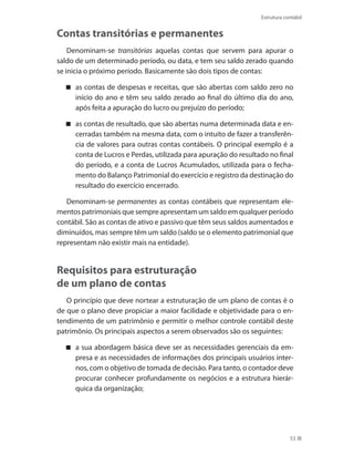 53
Estrutura contábil
Contas transitórias e permanentes
Denominam-se transitórias aquelas contas que servem para apurar o
saldo de um determinado período, ou data, e tem seu saldo zerado quando
se inicia o próximo período. Basicamente são dois tipos de contas:
as contas de despesas e receitas, que são abertas com saldo zero no
início do ano e têm seu saldo zerado ao final do último dia do ano,
após feita a apuração do lucro ou prejuízo do período;
as contas de resultado, que são abertas numa determinada data e en-
cerradas também na mesma data, com o intuito de fazer a transferên-
cia de valores para outras contas contábeis. O principal exemplo é a
conta de Lucros e Perdas, utilizada para apuração do resultado no final
do período, e a conta de Lucros Acumulados, utilizada para o fecha-
mento do Balanço Patrimonial do exercício e registro da destinação do
resultado do exercício encerrado.
Denominam-se permanentes as contas contábeis que representam ele-
mentospatrimoniaisquesempreapresentamumsaldoemqualquerperíodo
contábil. São as contas de ativo e passivo que têm seus saldos aumentados e
diminuídos, mas sempre têm um saldo (saldo se o elemento patrimonial que
representam não existir mais na entidade).
Requisitos para estruturação
de um plano de contas
O princípio que deve nortear a estruturação de um plano de contas é o
de que o plano deve propiciar a maior facilidade e objetividade para o en-
tendimento de um patrimônio e permitir o melhor controle contábil deste
patrimônio. Os principais aspectos a serem observados são os seguintes:
a sua abordagem básica deve ser as necessidades gerenciais da em-
presa e as necessidades de informações dos principais usuários inter-
nos, com o objetivo de tomada de decisão. Para tanto, o contador deve
procurar conhecer profundamente os negócios e a estrutura hierár-
quica da organização;
 