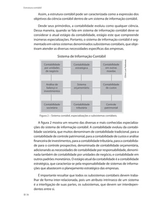 36
Estrutura contábil
Assim, a estrutura contábil pode ser caracterizada como a expressão dos
objetivos da ciência contábil dentro de um sistema de informação contábil.
Desde seus primórdios, a contabilidade evoluiu como qualquer ciência.
Dessa maneira, quando se fala em sistema de informação contábil deve-se
considerar o atual estágio da contabilidade, estágio este que compreende
inúmeras especializações. Portanto, o sistema de informação contábil é seg-
mentado em vários sistemas denominados subsistemas contábeis, que obje-
tivam atender as diversas necessidades específicas das empresas.
Figura 2 – Sistema contábil, especializações e subsistemas contábeis.
ClóvisLuísPadoveze.
Sistema de Informação Contábil
Contabilidade
por unidades
de negócio
Análise de
balanço e
investimentos
Contabilidade
societária
Contabilidade
tributária
Controle
patrimonial
Contabilidade
de custos
Sistema
orçamentário
Contabilidade
em outras
moedas
Contabilidade
estratégica
A figura 2 mostra um resumo das diversas e mais conhecidas especializa-
ções do sistema de informação contábil. A contabilidade evoluiu da contabi-
lidade societária, que muitos denominam de contabilidade tradicional, para a
contabilidade de controle patrimonial, para a contabilidade de custos e análise
financeira de investimentos,paraacontabilidadetributária,paraacontabilida-
de para o controle prospectivo, denominada de contabilidade orçamentária,
adicionando as necessidades de contabilidade por responsabilidade, denomi-
nada também de contabilidade por unidades de negócio, e contabilidade em
outros padrões monetários. O estágio atual da contabilidade é a contabilidade
estratégica, que caracteriza-se pela responsabilidade de sistemas de informa-
ções que abastecem o planejamento estratégico das empresas.
É importante ressaltar que todos os subsistemas contábeis devem traba-
lhar de forma inter-relacionada, pois um atributo intrínseco de um sistema
é a interligação de suas partes, os subsistemas, que devem ser interdepen-
dentes entre si.
 
