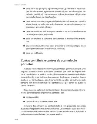 54
Estrutura contábil
deve partir do geral para o particular, ou seja, partindo das necessida-
des de informações aglutinadas (sintéticas) para as informações de-
talhadas (analíticas), criando-se uma ordenação racional e lógica, que
permita facilidade de classificações;
deve ser estruturado com grau de flexibilidade suficiente para permitir
alterações de exclusão e inclusão de contas, para atender as novas ne-
cessidades gerenciais e legais;
deve ser analítico o suficiente para atender as necessidades do sistema
de planejamento orçamentário;
deve ser analítico o suficiente para atender as necessidades tributá-
rias;
seu conteúdo analítico não pode prejudicar a ordenação lógica e não
pode permitir dispersão das contas analíticas;
deve ser codificado.
Contas contábeis e centros de acumulação
por setor
As atuais necessidades de informações contábeis gerenciais exigem uma
segunda classificação das transações contábeis por setor de responsabili-
dade das despesas e receitas. Assim, desenvolveu-se o conceito de depar-
tamentalização, onde todos os lançamentos de despesas e receitas devem
também ser contabilizados por departamento ou setor. Normalmente este
conceito tem sido denominado de contabilização por centro de custo ou
centro de receita.
Desta maneira, o plano de contas contábeis deve ser estruturado minima-
mente para receber os lançamentos contábeis por:
conta contábil;
centro de custo ou centro de receita.
A maioria dos softwares de contabilidade já vem preparada para essas
duas classificações mínimas e indispensáveis. Os centros de custo e de recei-
ta normalmente são estruturados dentro do conceito de tabelas, aplicáveis à
todas as contas contábeis de despesas e receitas.
 