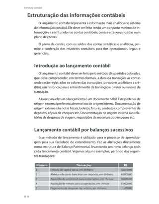 56
Estrutura contábil
Estruturação das informações contábeis
O lançamento contábil representa a informação mais analítica no sistema
de informação contábil. Ele deve ser feito tendo um conjunto mínimo de in-
formações e escriturado nas contas contábeis, contas estas organizadas num
plano de contas.
O plano de contas, com os saldos das contas sintéticas e analíticas, per-
mite a confecção dos relatórios contábeis para fins operacionais, legais e
gerenciais.
Introdução ao lançamento contábil
O lançamento contábil deve ser feito pelo método das partidas dobradas,
que deve compreender, em termos formais, a data da transação, as contas
onde serão registrados os valores das transações (os valores a débito e a cré-
dito), um histórico para o entendimento da transação e o valor ou valores da
transação.
A base para efetuar o lançamento é um documento hábil. Este pode ser de
origem externa (preferencialmente) ou de origem interna. Documentação de
origem externa são notas fiscais, boletos, faturas, contratos, comprovantes de
depósito, cópias de cheques etc. Documentação de origem interna são rela-
tórios de despesas de viagem, requisições de materiais dos estoques etc.
Lançamento contábil por balanços sucessivos
Esse método de lançamento é utilizado para o processo de aprendiza-
gem pela sua facilidade de entendimento. Faz as alterações diretamente
numa estrutura de Balanço Patrimonial, levantando um novo balanço após
cada lançamento contábil. Vejamos alguns exemplos, partindo das seguin-
tes transações:
Número Transações R$
1 Entrada de capital social, em dinheiro 50.000,00
2 Abertura de conta bancária com depósito, em dinheiro 48.000,00
3 Aquisição de um imóvel para as operações, em cheque 30.000,00
4 Aquisição de móveis para as operações, em cheque 15.000,00
5 Pagamento de despesas de cartório, em dinheiro 1.000,00
 