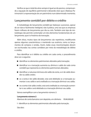 61
Estrutura contábil
Verifica-se que o total do ativo sempre é igual ao do passivo, comprovan-
do a equação de equilíbrio patrimonial e deixando claro que o Balanço Pa-
trimonial é a representação de um patrimônio num determinado momento.
Lançamento contábil por débito e crédito
A metodologia de lançamento contábil por balanços sucessivos, apesar
de ser clara e facilmente inteligível, não é prática, uma vez que as empresas
fazem milhares de lançamentos por dia ou mês. Também este tipo de me-
todologia não permite contemplar um dos elementos fundamentais de um
lançamento, que é o histórico da transação.
Além disso, muitos tipos de lançamentos são repetitivos, modificando
apenas algumas características e mantendo sua essência, como os lança-
mentos de compras e vendas. Assim, todas essas movimentações devem
ser escrituradas nas contas contábeis por meio da metodologia do débito
e crédito.
Para identificar se é débito ou crédito em cada conta, o procedimento
deve ser o seguinte:
identificar os elementos patrimoniais alterados pela transação;
identificar se a transação aumenta ou diminui o saldo de cada conta
contábil que representa os elementos patrimoniais alterados;
identificar a natureza intrínseca do saldo da conta, se é de saldo deve-
dor ou saldo credor;
se a conta é de saldo devedor, esta será debitada se a transação au-
mentar o seu saldo e será creditada se a transação diminuir seu saldo;
se a conta é de saldo credor, esta será creditada se a transação aumen-
tar o seu saldo e será debitada se a transação diminuir seu saldo.
Vamos exemplificar com o lançamento número 2:
Lançamento número 2
Abertura de conta bancária com depósito, em dinheiro R$48.000,00
I - Identificar os elementos patrimoniais alterados pela transação.
São dois:
 