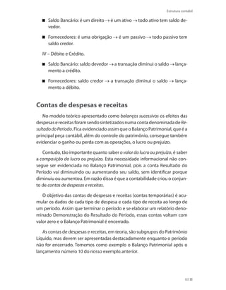 63
Estrutura contábil
Saldo Bancário: é um direito é um ativo todo ativo tem saldo de-
vedor.
Fornecedores: é uma obrigação é um passivo todo passivo tem
saldo credor.
IV – Débito e Crédito.
Saldo Bancário: saldo devedor a transação diminui o saldo lança-
mento a crédito.
Fornecedores: saldo credor a transação diminui o saldo lança-
mento a débito.
Contas de despesas e receitas
No modelo teórico apresentado como balanços sucessivos os efeitos das
despesasereceitasforamsendosintetizadosnumacontadenominadadeRe-
sultadodoPeríodo. Fica evidenciado assim que o Balanço Patrimonial, que é a
principal peça contábil, além do controle do patrimônio, consegue também
evidenciar o ganho ou perda com as operações, o lucro ou prejuízo.
Contudo, tão importante quanto saber o valor do lucro ou prejuízo, é saber
a composição do lucro ou prejuízo. Esta necessidade informacional não con-
segue ser evidenciada no Balanço Patrimonial, pois a conta Resultado do
Período vai diminuindo ou aumentando seu saldo, sem identificar porque
diminuiu ou aumentou. Em razão disso é que a contabilidade criou o conjun-
to de contas de despesas e receitas.
O objetivo das contas de despesas e receitas (contas temporárias) é acu-
mular os dados de cada tipo de despesa e cada tipo de receita ao longo de
um período. Assim que terminar o período e se elaborar um relatório deno-
minado Demonstração do Resultado do Período, essas contas voltam com
valor zero e o Balanço Patrimonial é encerrado.
As contas de despesas e receitas, em teoria, são subgrupos do Patrimônio
Líquido, mas devem ser apresentadas destacadamente enquanto o período
não for encerrado. Tomemos como exemplo o Balanço Patrimonial após o
lançamento número 10 do nosso exemplo anterior.
 