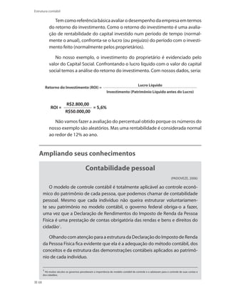 68
Estrutura contábil
Tem como referência básica avaliar o desempenho da empresa em termos
do retorno do investimento. Como o retorno do investimento é uma avalia-
ção de rentabilidade do capital investido num período de tempo (normal-
mente o anual), confronta-se o lucro (ou prejuízo) do período com o investi-
mento feito (normalmente pelos proprietários).
No nosso exemplo, o investimento do proprietário é evidenciado pelo
valor do Capital Social. Confrontando o lucro líquido com o valor do capital
social temos a análise do retorno do investimento. Com nossos dados, seria:
Retorno do Investimento (ROI) =
Lucro Líquido
Investimento (Patrimônio Líquido antes do Lucro)
ROI =
R$2.800,00
= 5,6%
R$50.000,00
Não vamos fazer a avaliação do percentual obtido porque os números do
nosso exemplo são aleatórios. Mas uma rentabilidade é considerada normal
ao redor de 12% ao ano.
Ampliando seus conhecimentos
Contabilidade pessoal
(PADOVEZE, 2006)
O modelo de controle contábil é totalmente aplicável ao controle econô-
mico do patrimônio de cada pessoa, que podemos chamar de contabilidade
pessoal. Mesmo que cada indivíduo não queira estruturar voluntariamen-
te seu patrimônio no modelo contábil, o governo federal obriga-o a fazer,
uma vez que a Declaração de Rendimentos do Imposto de Renda da Pessoa
Física é uma prestação de contas obrigatória das rendas e bens e direitos do
cidadão1
.
Olhando com atenção para a estrutura da Declaração do Imposto de Renda
da Pessoa Física fica evidente que ela é a adequação do método contábil, dos
conceitos e da estrutura das demonstrações contábeis aplicados ao patrimô-
nio de cada indivíduo.
1
Há muitos séculos os governos perceberam a importância do modelo contábil de controle e o adotaram para o controle de suas contas e
dos cidadãos.
 
