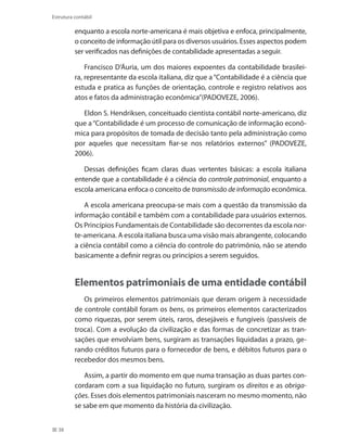 38
Estrutura contábil
enquanto a escola norte-americana é mais objetiva e enfoca, principalmente,
o conceito de informação útil para os diversos usuários. Esses aspectos podem
ser verificados nas definições de contabilidade apresentadas a seguir.
Francisco D’Áuria, um dos maiores expoentes da contabilidade brasilei-
ra, representante da escola italiana, diz que a“Contabilidade é a ciência que
estuda e pratica as funções de orientação, controle e registro relativos aos
atos e fatos da administração econômica’’(PADOVEZE, 2006).
Eldon S. Hendriksen, conceituado cientista contábil norte-americano, diz
que a“Contabilidade é um processo de comunicação de informação econô-
mica para propósitos de tomada de decisão tanto pela administração como
por aqueles que necessitam fiar-se nos relatórios externos” (PADOVEZE,
2006).
Dessas definições ficam claras duas vertentes básicas: a escola italiana
entende que a contabilidade é a ciência do controle patrimonial, enquanto a
escola americana enfoca o conceito de transmissão de informação econômica.
A escola americana preocupa-se mais com a questão da transmissão da
informação contábil e também com a contabilidade para usuários externos.
Os Princípios Fundamentais de Contabilidade são decorrentes da escola nor-
te-americana. A escola italiana busca uma visão mais abrangente, colocando
a ciência contábil como a ciência do controle do patrimônio, não se atendo
basicamente a definir regras ou princípios a serem seguidos.
Elementos patrimoniais de uma entidade contábil
Os primeiros elementos patrimoniais que deram origem à necessidade
de controle contábil foram os bens, os primeiros elementos caracterizados
como riquezas, por serem úteis, raros, desejáveis e fungíveis (passíveis de
troca). Com a evolução da civilização e das formas de concretizar as tran-
sações que envolviam bens, surgiram as transações liquidadas a prazo, ge-
rando créditos futuros para o fornecedor de bens, e débitos futuros para o
recebedor dos mesmos bens.
Assim, a partir do momento em que numa transação as duas partes con-
cordaram com a sua liquidação no futuro, surgiram os direitos e as obriga-
ções. Esses dois elementos patrimoniais nasceram no mesmo momento, não
se sabe em que momento da história da civilização.
 