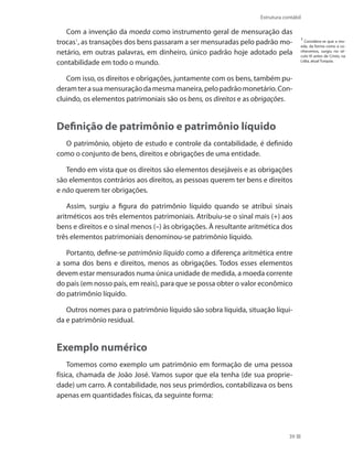 39
Estrutura contábil
Com a invenção da moeda como instrumento geral de mensuração das
trocas1
, as transações dos bens passaram a ser mensuradas pelo padrão mo-
netário, em outras palavras, em dinheiro, único padrão hoje adotado pela
contabilidade em todo o mundo.
Com isso, os direitos e obrigações, juntamente com os bens, também pu-
deramterasuamensuraçãodamesmamaneira,pelopadrãomonetário.Con-
cluindo, os elementos patrimoniais são os bens, os direitos e as obrigações.
Definição de patrimônio e patrimônio líquido
O patrimônio, objeto de estudo e controle da contabilidade, é definido
como o conjunto de bens, direitos e obrigações de uma entidade.
Tendo em vista que os direitos são elementos desejáveis e as obrigações
são elementos contrários aos direitos, as pessoas querem ter bens e direitos
e não querem ter obrigações.
Assim, surgiu a figura do patrimônio líquido quando se atribui sinais
aritméticos aos três elementos patrimoniais. Atribuiu-se o sinal mais (+) aos
bens e direitos e o sinal menos (–) às obrigações. À resultante aritmética dos
três elementos patrimoniais denominou-se patrimônio líquido.
Portanto, define-se patrimônio líquido como a diferença aritmética entre
a soma dos bens e direitos, menos as obrigações. Todos esses elementos
devem estar mensurados numa única unidade de medida, a moeda corrente
do país (em nosso país, em reais), para que se possa obter o valor econômico
do patrimônio líquido.
Outros nomes para o patrimônio líquido são sobra líquida, situação líqui-
da e patrimônio residual.
Exemplo numérico
Tomemos como exemplo um patrimônio em formação de uma pessoa
física, chamada de João José. Vamos supor que ela tenha (de sua proprie-
dade) um carro. A contabilidade, nos seus primórdios, contabilizava os bens
apenas em quantidades físicas, da seguinte forma:
1
Considera-se que a mo-
eda, da forma como a co-
nhecemos, surgiu no sé-
culo VI antes de Cristo, na
Lídia, atual Turquia.
 