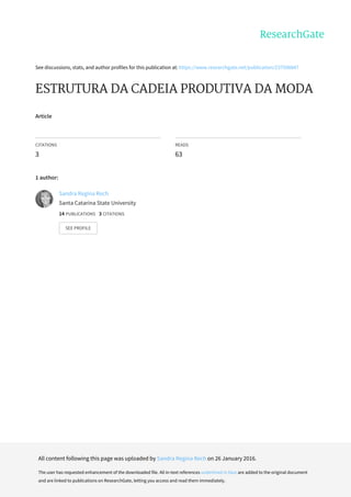 See	discussions,	stats,	and	author	profiles	for	this	publication	at:	https://www.researchgate.net/publication/237598847
ESTRUTURA	DA	CADEIA	PRODUTIVA	DA	MODA
Article
CITATIONS
3
READS
63
1	author:
Sandra	Regina	Rech
Santa	Catarina	State	University
14	PUBLICATIONS			3	CITATIONS			
SEE	PROFILE
All	content	following	this	page	was	uploaded	by	Sandra	Regina	Rech	on	26	January	2016.
The	user	has	requested	enhancement	of	the	downloaded	file.	All	in-text	references	underlined	in	blue	are	added	to	the	original	document
and	are	linked	to	publications	on	ResearchGate,	letting	you	access	and	read	them	immediately.
 
