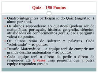Quiz – 150 Pontos
 Quatro integrantes participarão do Quiz (sugestão: 1
aluno por ano).
 Os alunos responderão 10 questões (podem ser de
matemática, português, história, geografia, ciências,
atualidades ou conhecimentos gerais) cada pergunta
valerá 10 pontos.
 Os alunos terão de soletrar 2 palavras. Cada
“soletrando” = 10 pontos.
 Desafio Matemático – a equipe terá de cumprir um
grande desafio matemático = 30 pontos.
 Cada equipe terá o direto de pedir o direto de
responder até 3 vezes uma pergunta que a outra
equipe respondeu errado.
 