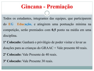 Gincana - Premiação
Todos os estudantes, integrantes das equipes, que participarem
do EG Educação, e atingirem uma pontuação mínima na
competição, serão premiados com 0,5 ponto na média em uma
disciplina.
1º Colocado: Ganhará o privilégio de poder visitar e levar as
doações para as crianças do GRAAC + Vale presente 60 reais.
2º Colocado: Vale Presente de 40 reais.
3º Colocado: Vale Presente 30 reais.
 