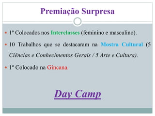 Premiação Surpresa
 1º Colocados nos Interclasses (feminino e masculino).
 10 Trabalhos que se destacaram na Mostra Cultural (5
Ciências e Conhecimentos Gerais / 5 Arte e Cultura).
 1º Colocado na Gincana.
Day Camp
 