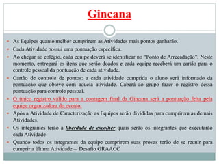 Gincana
 As Equipes quanto melhor cumprirem as Atividades mais pontos ganharão.
 Cada Atividade possui uma pontuação específica.
 Ao chegar ao colégio, cada equipe deverá se identificar no “Ponto de Arrecadação”. Neste
momento, entregará os itens que serão doados e cada equipe receberá um cartão para o
controle pessoal da pontuação de cada atividade.
 Cartão de controle de pontos: a cada atividade cumprida o aluno será informado da
pontuação que obteve com aquela atividade. Caberá ao grupo fazer o registro dessa
pontuação para controle pessoal.
 O único registro válido para a contagem final da Gincana será a pontuação feita pela
equipe organizadora do evento.
 Após a Atividade de Caracterização as Equipes serão divididas para cumprirem as demais
Atividades.
 Os integrantes terão a liberdade de escolher quais serão os integrantes que executarão
cada Atividade
 Quando todos os integrantes da equipe cumprirem suas provas terão de se reunir para
cumprir a última Atividade – Desafio GRAACC
 