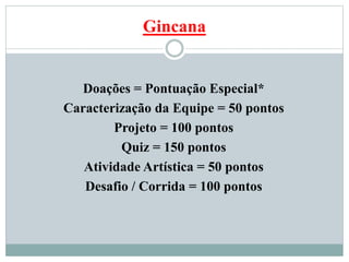 Gincana
Doações = Pontuação Especial*
Caracterização da Equipe = 50 pontos
Projeto = 100 pontos
Quiz = 150 pontos
Atividade Artística = 50 pontos
Desafio / Corrida = 100 pontos
 