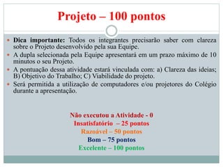 Projeto – 100 pontos
 Dica importante: Todos os integrantes precisarão saber com clareza
sobre o Projeto desenvolvido pela sua Equipe.
 A dupla selecionada pela Equipe apresentará em um prazo máximo de 10
minutos o seu Projeto.
 A pontuação dessa atividade estará vinculada com: a) Clareza das ideias;
B) Objetivo do Trabalho; C) Viabilidade do projeto.
 Será permitida a utilização de computadores e/ou projetores do Colégio
durante a apresentação.
Não executou a Atividade - 0
Insatisfatório – 25 pontos
Razoável – 50 pontos
Bom – 75 pontos
Excelente – 100 pontos
 