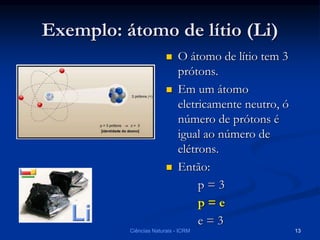 Exemplo: átomo de lítio (Li)
 O átomo de lítio tem 3
prótons.
 Em um átomo
eletricamente neutro, ó
número de prótons é
igual ao número de
elétrons.
 Então:
p = 3
p = e
e = 3
Ciências Naturais - ICRM 13
 