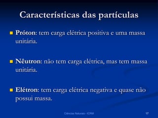 Características das partículas
 Próton: tem carga elétrica positiva e uma massa
unitária.
 Nêutron: não tem carga elétrica, mas tem massa
unitária.
 Elétron: tem carga elétrica negativa e quase não
possui massa.
Ciências Naturais - ICRM 17
 