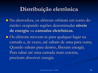 Distribuição eletrônica
 Na eletrosfera, os elétrons orbitam em torno do
núcleo ocupando regiões denominadas níveis
de energia ou camadas eletrônicas.
 Os elétrons movem-se para qualquer lugar na
camada e, às vezes, até saltam de uma para outra.
Quando saltam para dentro, liberam energia.
Para saltar até uma camada mais externa,
precisam absorver energia.
Ciências Naturais - ICRM 20
 