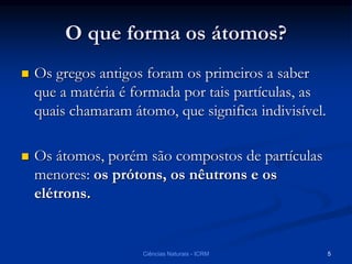 O que forma os átomos?
 Os gregos antigos foram os primeiros a saber
que a matéria é formada por tais partículas, as
quais chamaram átomo, que significa indivisível.
 Os átomos, porém são compostos de partículas
menores: os prótons, os nêutrons e os
elétrons.
Ciências Naturais - ICRM 5
 