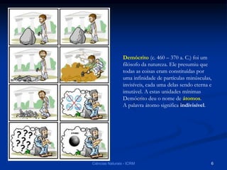 Demócrito (c. 460 – 370 a. C.) foi um
filósofo da natureza. Ele presumiu que
todas as coisas eram constituídas por
uma infinidade de partículas minúsculas,
invisíveis, cada uma delas sendo eterna e
imutável. A estas unidades mínimas
Demócrito deu o nome de átomos.
A palavra átomo significa indivisível.
Ciências Naturais - ICRM 6
 