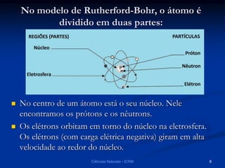 No modelo de Rutherford-Bohr, o átomo é
dividido em duas partes:
 No centro de um átomo está o seu núcleo. Nele
encontramos os prótons e os nêutrons.
 Os elétrons orbitam em torno do núcleo na eletrosfera.
Os elétrons (com carga elétrica negativa) giram em alta
velocidade ao redor do núcleo.
Ciências Naturais - ICRM 8
 