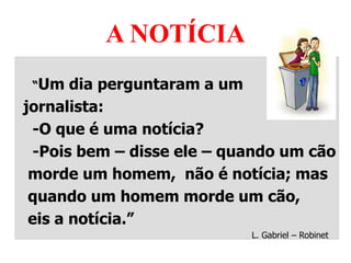 A NOTÍCIA
“Um dia perguntaram a um
jornalista:
-O que é uma notícia?
-Pois bem – disse ele – quando um cão
morde um homem, não é notícia; mas
quando um homem morde um cão,
eis a notícia.”
L. Gabriel – Robinet
 