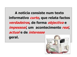 A notícia consiste num texto
informativo curto, que relata factos
verdadeiros, de forma objectiva e
impessoal, um acontecimento real,
actual e de interesse
geral.
 