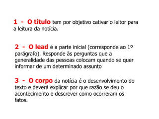 1 - O título tem por objetivo cativar o leitor para
a leitura da notícia.
2 - O lead é a parte inicial (corresponde ao 1º
parágrafo). Responde às perguntas que a
generalidade das pessoas colocam quando se quer
informar de um determinado assunto
3 - O corpo da notícia é o desenvolvimento do
texto e deverá explicar por que razão se deu o
acontecimento e descrever como ocorreram os
fatos.
 