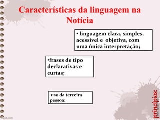 Características da linguagem na
Notícia
princípios:
• linguagem clara, simples,
acessível e objetiva, com
uma única interpretação;
•frases de tipo
declarativas e
curtas;
uso da terceira
pessoa;
©TheraapudSextoD
 