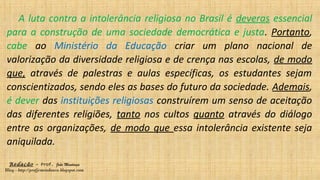 Redação – Prof. João Mendonça
Blog - http://profjcmendonca.blogspot.com
A luta contra a intolerância religiosa no Brasil é deveras essencial
para a construção de uma sociedade democrática e justa. Portanto,
cabe ao Ministério da Educação criar um plano nacional de
valorização da diversidade religiosa e de crença nas escolas, de modo
que, através de palestras e aulas específicas, os estudantes sejam
conscientizados, sendo eles as bases do futuro da sociedade. Ademais,
é dever das instituições religiosas construírem um senso de aceitação
das diferentes religiões, tanto nos cultos quanto através do diálogo
entre as organizações, de modo que essa intolerância existente seja
aniquilada.
 