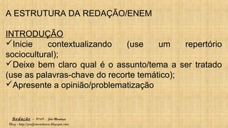 Redação – Prof. João Mendonça
Blog - http://profjcmendonca.blogspot.com
A ESTRUTURA DA REDAÇÃO/ENEM
INTRODUÇÃO
Inicie contextualizando (use um repertório
sociocultural);
Deixe bem claro qual é o assunto/tema a ser tratado
(use as palavras-chave do recorte temático);
Apresente a opinião/problematização
 