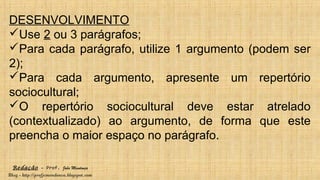 Redação – Prof. João Mendonça
Blog - http://profjcmendonca.blogspot.com
DESENVOLVIMENTO
Use 2 ou 3 parágrafos;
Para cada parágrafo, utilize 1 argumento (podem ser
2);
Para cada argumento, apresente um repertório
sociocultural;
O repertório sociocultural deve estar atrelado
(contextualizado) ao argumento, de forma que este
preencha o maior espaço no parágrafo.
 