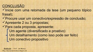Redação – Prof. João Mendonça
Blog - http://profjcmendonca.blogspot.com
CONCLUSÃO
Inicie com uma retomada da tese (um pequeno tópico
frasal);
Procure usar um conectivo/expressão de conclusão;
Apresente 2 ou 3 propostas;
Para cada proposta, apresente:
Um agente (diversificado e proativo)
Um detalhamento (como isso pode ser feito)
Um conectivo propositivo
 