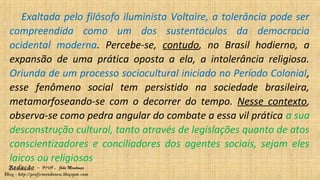 Redação – Prof. João Mendonça
Blog - http://profjcmendonca.blogspot.com
Exaltada pelo filósofo iluminista Voltaire, a tolerância pode ser
compreendida como um dos sustentáculos da democracia
ocidental moderna. Percebe-se, contudo, no Brasil hodierno, a
expansão de uma prática oposta a ela, a intolerância religiosa.
Oriunda de um processo sociocultural iniciado no Período Colonial,
esse fenômeno social tem persistido na sociedade brasileira,
metamorfoseando-se com o decorrer do tempo. Nesse contexto,
observa-se como pedra angular do combate a essa vil prática a sua
desconstrução cultural, tanto através de legislações quanto de atos
conscientizadores e conciliadores dos agentes sociais, sejam eles
laicos ou religiosos
 