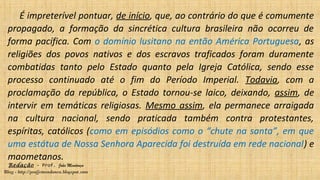 Redação – Prof. João Mendonça
Blog - http://profjcmendonca.blogspot.com
É impreterível pontuar, de início, que, ao contrário do que é comumente
propagado, a formação da sincrética cultura brasileira não ocorreu de
forma pacífica. Com o domínio lusitano na então América Portuguesa, as
religiões dos povos nativos e dos escravos traficados foram duramente
combatidas tanto pelo Estado quanto pela Igreja Católica, sendo esse
processo continuado até o fim do Período Imperial. Todavia, com a
proclamação da república, o Estado tornou-se laico, deixando, assim, de
intervir em temáticas religiosas. Mesmo assim, ela permanece arraigada
na cultura nacional, sendo praticada também contra protestantes,
espíritas, católicos (como em episódios como o “chute na santa”, em que
uma estátua de Nossa Senhora Aparecida foi destruída em rede nacional) e
maometanos.
 