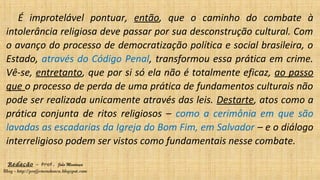 Redação – Prof. João Mendonça
Blog - http://profjcmendonca.blogspot.com
É improtelável pontuar, então, que o caminho do combate à
intolerância religiosa deve passar por sua desconstrução cultural. Com
o avanço do processo de democratização política e social brasileira, o
Estado, através do Código Penal, transformou essa prática em crime.
Vê-se, entretanto, que por si só ela não é totalmente eficaz, ao passo
que o processo de perda de uma prática de fundamentos culturais não
pode ser realizada unicamente através das leis. Destarte, atos como a
prática conjunta de ritos religiosos – como a cerimônia em que são
lavadas as escadarias da Igreja do Bom Fim, em Salvador – e o diálogo
interreligioso podem ser vistos como fundamentais nesse combate.
 