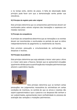 e no tempo certo, dentro do prazo. A falta de observação deste
princípio pode fazer com que a demonstração venha perder sua
relevância.
IV) Princípio do registro pelo valor original
Este princípio determina que os componentes patrimoniais devam ser
escriturados pelos valores originais das transações e expressos em
moedas nacionais
V) Principio da competência
O princípio da competência determina que as transações e os eventos
devam ser reconhecidos e escriturados no período do qual se refere
independentemente do pagamento ou recebimento do mesmo.
Este princípio pressupõe a simultaneidade da confrontação das
despesas e receitas.
VI) Princípio da prudência
Este princípio determina que seja adotado o menor valor para o Ativo
e o maior valor para o Passivo. Sempre que se apresentem situações
igualmente válidas para a quantificação das mutações patrimoniais que
alterem o patrimônio líquido.
Este princípio determina que se tenham certas
precauções nos julgamentos necessários às estimativas em certas
condições de incerteza, no sentido de que os ativos e receitas não
sejam superestimados e que o passivo e as despesas não venham a
ser subestimados, apresentando maior confiabilidade no processo de
avaliação das variações e mutações patrimoniais.
 