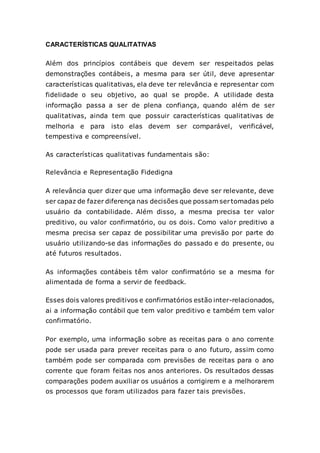 CARACTERÍSTICAS QUALITATIVAS
Além dos princípios contábeis que devem ser respeitados pelas
demonstrações contábeis, a mesma para ser útil, deve apresentar
características qualitativas, ela deve ter relevância e representar com
fidelidade o seu objetivo, ao qual se propõe. A utilidade desta
informação passa a ser de plena confiança, quando além de ser
qualitativas, ainda tem que possuir características qualitativas de
melhoria e para isto elas devem ser comparável, verificável,
tempestiva e compreensível.
As características qualitativas fundamentais são:
Relevância e Representação Fidedigna
A relevância quer dizer que uma informação deve ser relevante, deve
ser capaz de fazer diferença nas decisões que possam sertomadas pelo
usuário da contabilidade. Além disso, a mesma precisa ter valor
preditivo, ou valor confirmatório, ou os dois. Como valor preditivo a
mesma precisa ser capaz de possibilitar uma previsão por parte do
usuário utilizando-se das informações do passado e do presente, ou
até futuros resultados.
As informações contábeis têm valor confirmatório se a mesma for
alimentada de forma a servir de feedback.
Esses dois valores preditivos e confirmatórios estão inter-relacionados,
ai a informação contábil que tem valor preditivo e também tem valor
confirmatório.
Por exemplo, uma informação sobre as receitas para o ano corrente
pode ser usada para prever receitas para o ano futuro, assim como
também pode ser comparada com previsões de receitas para o ano
corrente que foram feitas nos anos anteriores. Os resultados dessas
comparações podem auxiliar os usuários a corrigirem e a melhorarem
os processos que foram utilizados para fazer tais previsões.
 