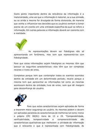 Outro ponto importante dentro da relevância da informação é a
materialidade, uma vez que a informação é material, se a sua omissão
ou se ainda a mesma for divulgada de forma distorcida, de maneira
que venha a influenciar nas decisões que os usuários venham a tomar
acerca de um evento em uma entidade específica da qual se refere a
informação. Em outras palavras a informação deverá ser coerente com
a realidade.
As representações devem ser fidedignas não só
apresentando um fenômeno, mas tem que representá-los com
fidedignidade.
Para que estas informações sejam fidedignas as mesmas têm que
possuir as seguintes características: elas têm que ser completas
neutras e livres de erros.
Completas porque tem que contemplar todos os eventos ocorridos
dentro da entidade em um determinado período; neutra porque a
mesma tem que apresentar as informações tal como as mesmas
acontecem dentro da entidade, livre de erros, sem que dê margem
para desconfiança do usuário.
Para que estas características sejam aplicadas de forma
a trazerem maior segurança ao usuário. As mesmas podem e devem
ser aplicadas paralelas às características de melhorias tal como instrui
o próprio CPC 00(R1) itens de 13 a 19. “Comparabilidade,
verificabilidade, tempestividade e compreensibilidade são
características qualitativas que melhoram a utilidade da informação
que é relevante e que é representada com fidedignidade. As
 