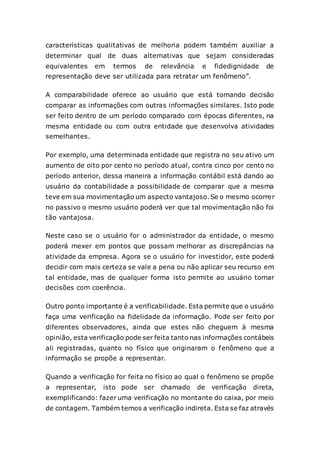 características qualitativas de melhoria podem também auxiliar a
determinar qual de duas alternativas que sejam consideradas
equivalentes em termos de relevância e fidedignidade de
representação deve ser utilizada para retratar um fenômeno”.
A comparabilidade oferece ao usuário que está tomando decisão
comparar as informações com outras informações similares. Isto pode
ser feito dentro de um período comparado com épocas diferentes, na
mesma entidade ou com outra entidade que desenvolva atividades
semelhantes.
Por exemplo, uma determinada entidade que registra no seu ativo um
aumento de oito por cento no período atual, contra cinco por cento no
período anterior, dessa maneira a informação contábil está dando ao
usuário da contabilidade a possibilidade de comparar que a mesma
teve em sua movimentação um aspecto vantajoso.Se o mesmo ocorrer
no passivo o mesmo usuário poderá ver que tal movimentação não foi
tão vantajosa.
Neste caso se o usuário for o administrador da entidade, o mesmo
poderá mexer em pontos que possam melhorar as discrepâncias na
atividade da empresa. Agora se o usuário for investidor, este poderá
decidir com mais certeza se vale a pena ou não aplicar seu recurso em
tal entidade, mas de qualquer forma isto permite ao usuário tomar
decisões com coerência.
Outro ponto importante é a verificabilidade. Esta permite que o usuário
faça uma verificação na fidelidade da informação. Pode ser feito por
diferentes observadores, ainda que estes não cheguem à mesma
opinião, esta verificação pode ser feita tanto nas informações contábeis
ali registradas, quanto no físico que originaram o fenômeno que a
informação se propõe a representar.
Quando a verificação for feita no físico ao qual o fenômeno se propõe
a representar, isto pode ser chamado de verificação direta,
exemplificando: fazer uma verificação no montante do caixa, por meio
de contagem. Também temos a verificação indireta. Esta se faz através
 