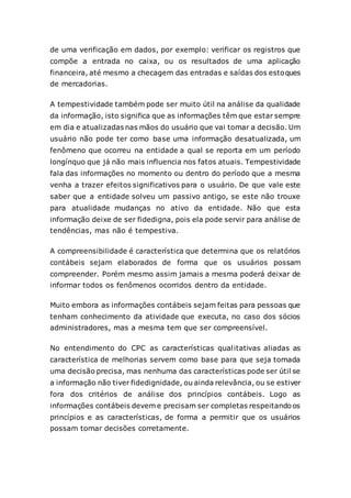 de uma verificação em dados, por exemplo: verificar os registros que
compõe a entrada no caixa, ou os resultados de uma aplicação
financeira, até mesmo a checagem das entradas e saídas dos estoques
de mercadorias.
A tempestividade também pode ser muito útil na análise da qualidade
da informação, isto significa que as informações têm que estar sempre
em dia e atualizadas nas mãos do usuário que vai tomar a decisão. Um
usuário não pode ter como base uma informação desatualizada, um
fenômeno que ocorreu na entidade a qual se reporta em um período
longínquo que já não mais influencia nos fatos atuais. Tempestividade
fala das informações no momento ou dentro do período que a mesma
venha a trazer efeitos significativos para o usuário. De que vale este
saber que a entidade solveu um passivo antigo, se este não trouxe
para atualidade mudanças no ativo da entidade. Não que esta
informação deixe de ser fidedigna, pois ela pode servir para análise de
tendências, mas não é tempestiva.
A compreensibilidade é característica que determina que os relatórios
contábeis sejam elaborados de forma que os usuários possam
compreender. Porém mesmo assim jamais a mesma poderá deixar de
informar todos os fenômenos ocorridos dentro da entidade.
Muito embora as informações contábeis sejam feitas para pessoas que
tenham conhecimento da atividade que executa, no caso dos sócios
administradores, mas a mesma tem que ser compreensível.
No entendimento do CPC as características qualitativas aliadas as
característica de melhorias servem como base para que seja tomada
uma decisão precisa, mas nenhuma das características pode ser útil se
a informação não tiver fidedignidade, ou ainda relevância, ou se estiver
fora dos critérios de análise dos princípios contábeis. Logo as
informações contábeis devem e precisam ser completas respeitandoos
princípios e as características, de forma a permitir que os usuários
possam tomar decisões corretamente.
 