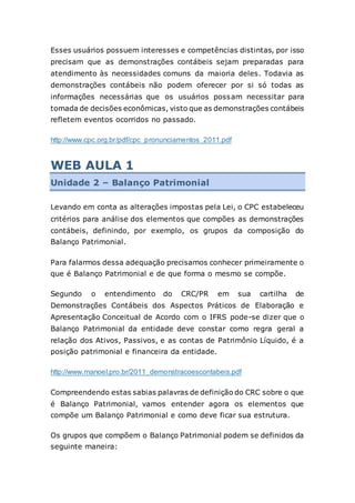 Esses usuários possuem interesses e competências distintas, por isso
precisam que as demonstrações contábeis sejam preparadas para
atendimento às necessidades comuns da maioria deles. Todavia as
demonstrações contábeis não podem oferecer por si só todas as
informações necessárias que os usuários possam necessitar para
tomada de decisões econômicas, visto que as demonstrações contábeis
refletem eventos ocorridos no passado.
http://www.cpc.org.br/pdf/cpc_pronunciamentos_2011.pdf
WEB AULA 1
Unidade 2 – Balanço Patrimonial
Levando em conta as alterações impostas pela Lei, o CPC estabeleceu
critérios para análise dos elementos que compões as demonstrações
contábeis, definindo, por exemplo, os grupos da composição do
Balanço Patrimonial.
Para falarmos dessa adequação precisamos conhecer primeiramente o
que é Balanço Patrimonial e de que forma o mesmo se compõe.
Segundo o entendimento do CRC/PR em sua cartilha de
Demonstrações Contábeis dos Aspectos Práticos de Elaboração e
Apresentação Conceitual de Acordo com o IFRS pode-se dizer que o
Balanço Patrimonial da entidade deve constar como regra geral a
relação dos Ativos, Passivos, e as contas de Patrimônio Líquido, é a
posição patrimonial e financeira da entidade.
http://www.manoel.pro.br/2011_demonstracoescontabeis.pdf
Compreendendo estas sabias palavras de definição do CRC sobre o que
é Balanço Patrimonial, vamos entender agora os elementos que
compõe um Balanço Patrimonial e como deve ficar sua estrutura.
Os grupos que compõem o Balanço Patrimonial podem se definidos da
seguinte maneira:
 